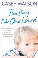 The Boy No One Loved: A Heartbreaking True Story of Abuse, Abandonment and Betrayal
